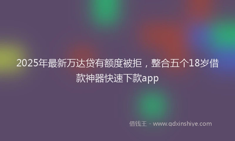 2025年最新万达贷有额度被拒，整合五个18岁借款神器快速下款app
