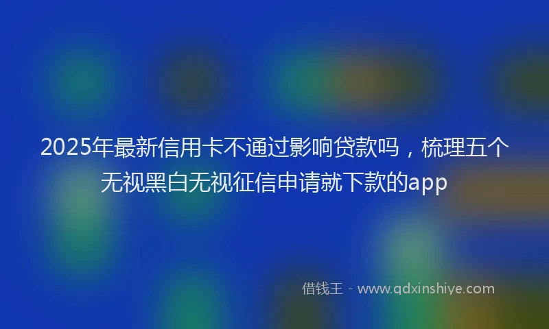 2025年最新信用卡不通过影响贷款吗，梳理五个无视黑白无视征信申请就下款的app