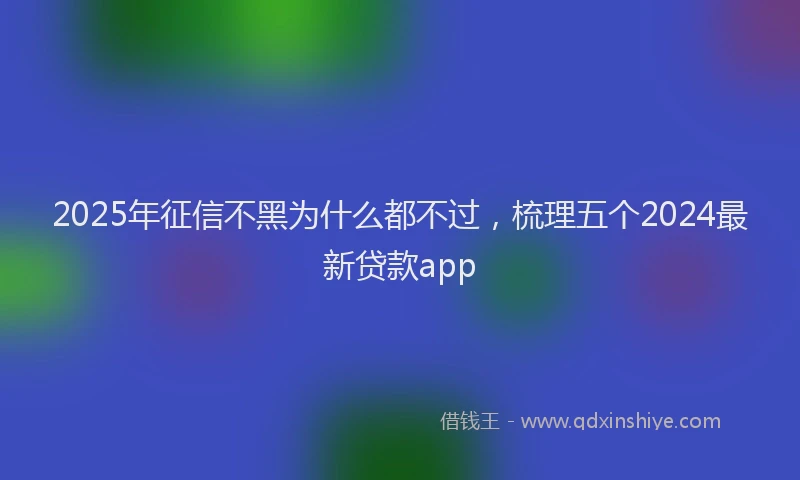 2025年征信不黑为什么都不过，梳理五个2024最新贷款app