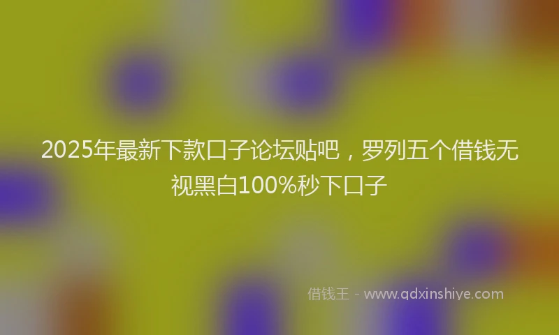 2025年最新下款口子论坛贴吧，罗列五个借钱无视黑白100%秒下口子
