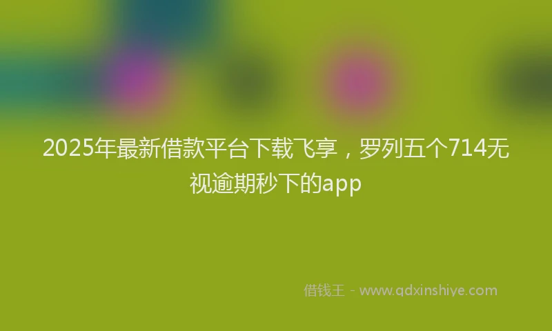 2025年最新借款平台下载飞享，罗列五个714无视逾期秒下的app