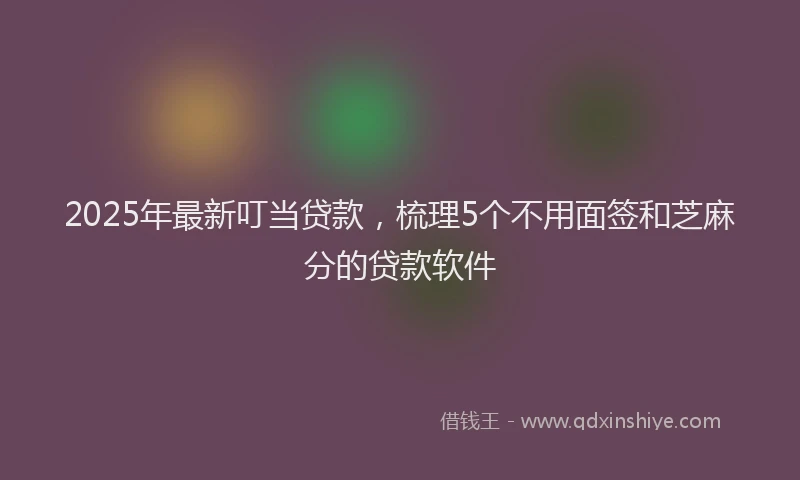 2025年最新叮当贷款，梳理5个不用面签和芝麻分的贷款软件