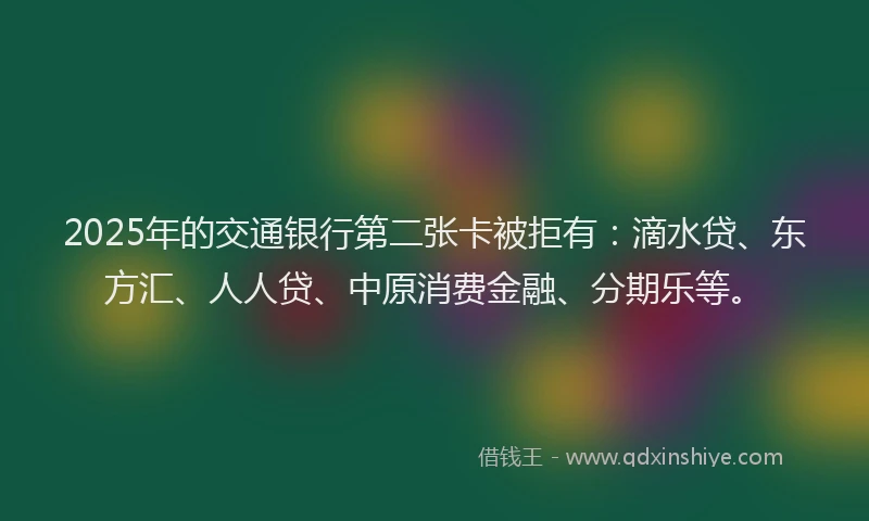 2025年的交通银行第二张卡被拒有：滴水贷、东方汇、人人贷、中原消费金融、分期乐等。