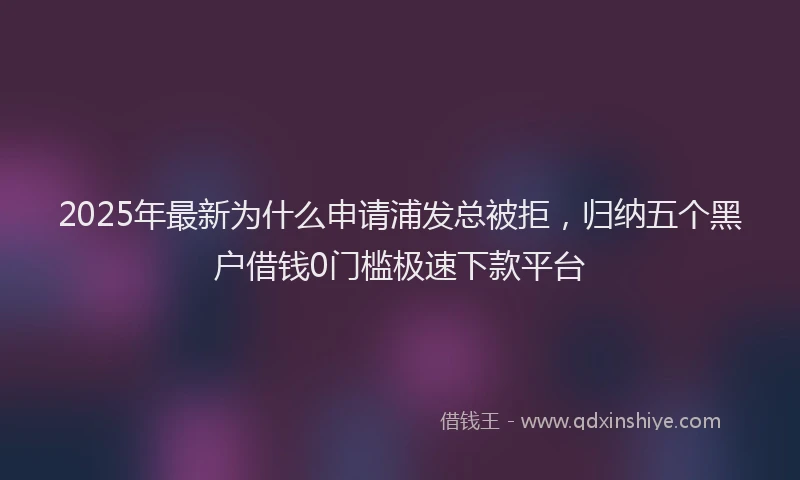 2025年最新为什么申请浦发总被拒，归纳五个黑户借钱0门槛极速下款平台