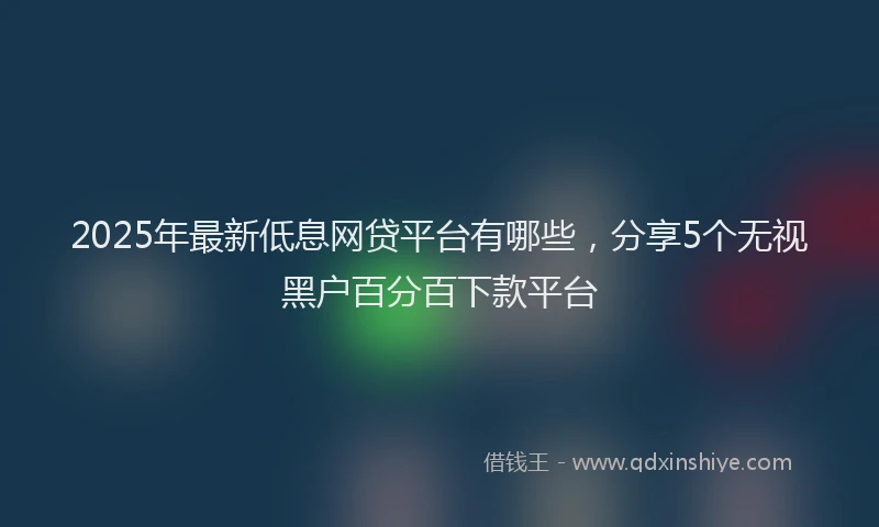 2025年最新低息网贷平台有哪些，分享5个无视黑户百分百下款平台