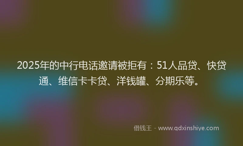 2025年的中行电话邀请被拒有：51人品贷、快贷通、维信卡卡贷、洋钱罐、分期乐等。