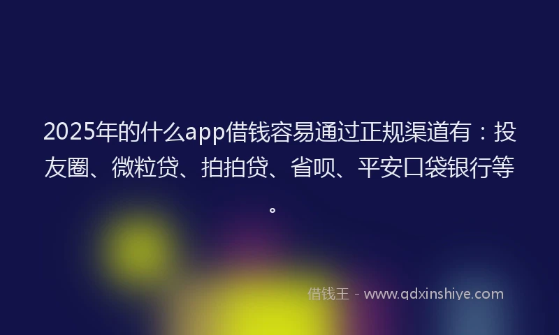 2025年的什么app借钱容易通过正规渠道有：投友圈、微粒贷、拍拍贷、省呗、平安口袋银行等。
