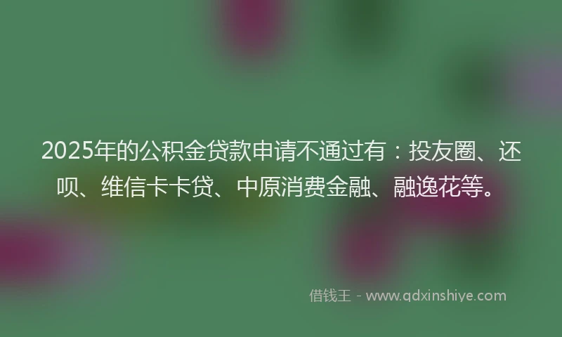 2025年的公积金贷款申请不通过有：投友圈、还呗、维信卡卡贷、中原消费金融、融逸花等。