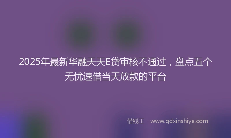 2025年最新华融天天E贷审核不通过，盘点五个无忧速借当天放款的平台