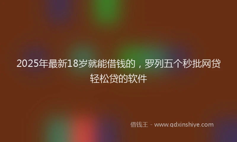 2025年最新18岁就能借钱的，罗列五个秒批网贷轻松贷的软件