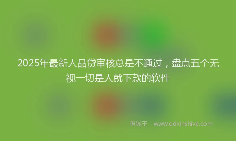 2025年最新人品贷审核总是不通过，盘点五个无视一切是人就下款的软件