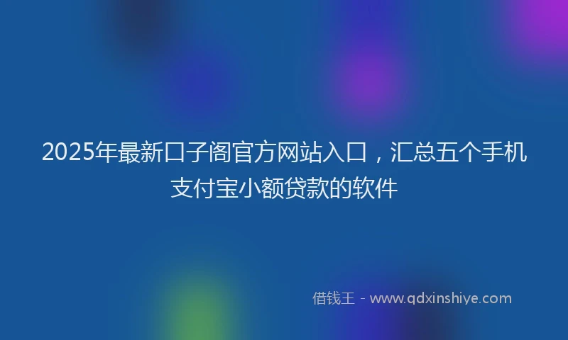 2025年最新口子阁官方网站入口，汇总五个手机支付宝小额贷款的软件