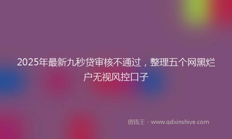2025年最新九秒贷审核不通过，整理五个网黑烂户无视风控口子