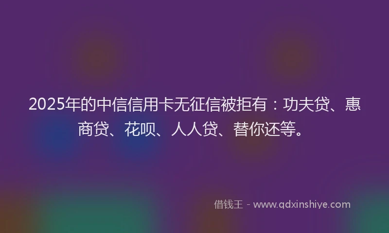 2025年的中信信用卡无征信被拒有：功夫贷、惠商贷、花呗、人人贷、替你还等。