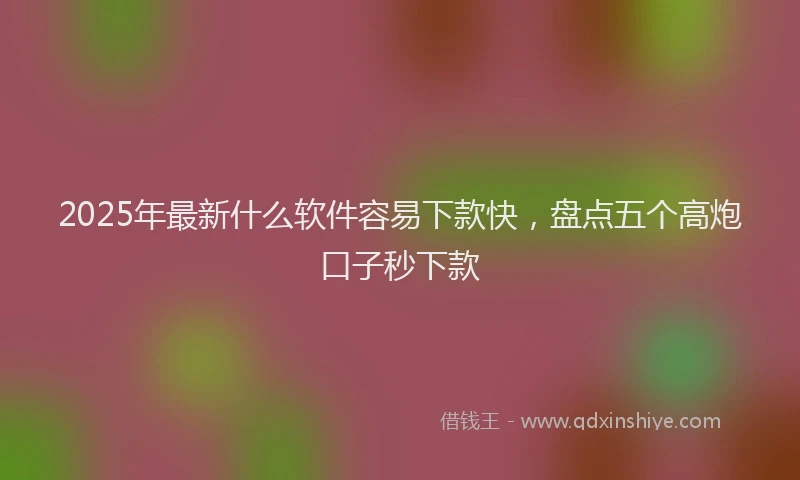 2025年最新什么软件容易下款快，盘点五个高炮口子秒下款