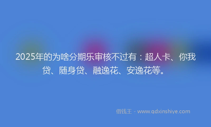 2025年的为啥分期乐审核不过有：超人卡、你我贷、随身贷、融逸花、安逸花等。