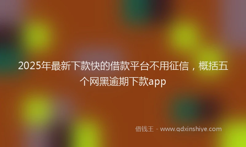 2025年最新下款快的借款平台不用征信，概括五个网黑逾期下款app
