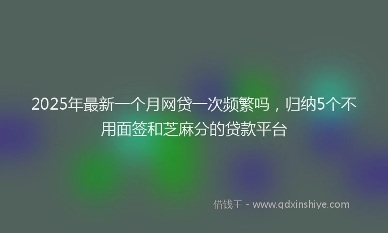 2025年最新一个月网贷一次频繁吗，归纳5个不用面签和芝麻分的贷款平台