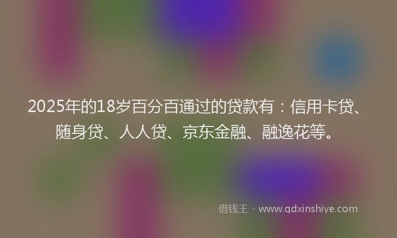 2025年的18岁百分百通过的贷款有：信用卡贷、随身贷、人人贷、京东金融、融逸花等。
