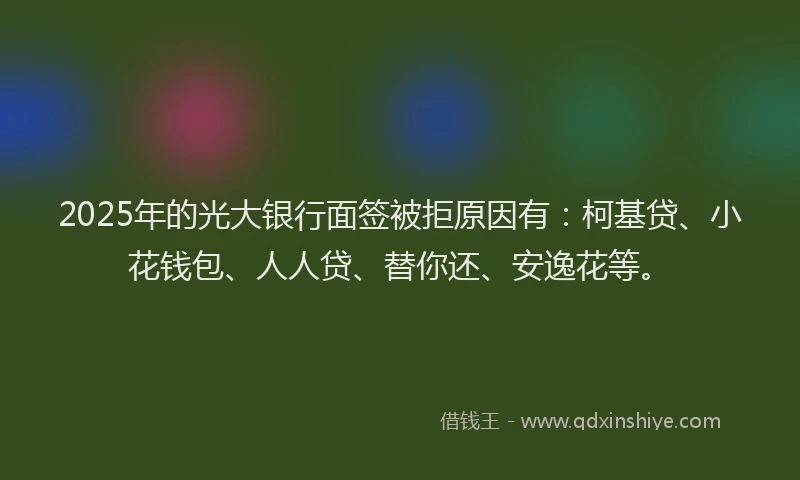 2025年的光大银行面签被拒原因有：柯基贷、小花钱包、人人贷、替你还、安逸花等。