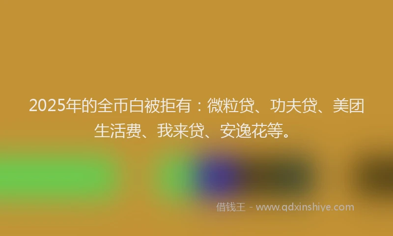 2025年的全币白被拒有：微粒贷、功夫贷、美团生活费、我来贷、安逸花等。