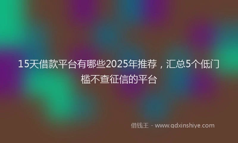 15天借款平台有哪些2025年推荐，汇总5个低门槛不查征信的平台