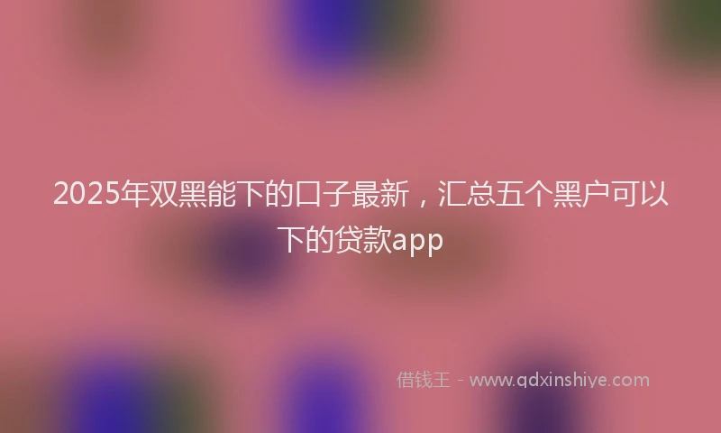 2025年双黑能下的口子最新，汇总五个黑户可以下的贷款app