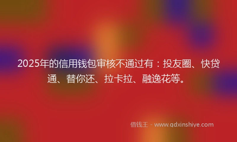 2025年的信用钱包审核不通过有：投友圈、快贷通、替你还、拉卡拉、融逸花等。