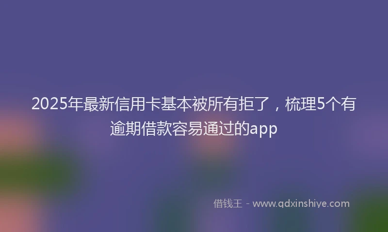 2025年最新信用卡基本被所有拒了，梳理5个有逾期借款容易通过的app
