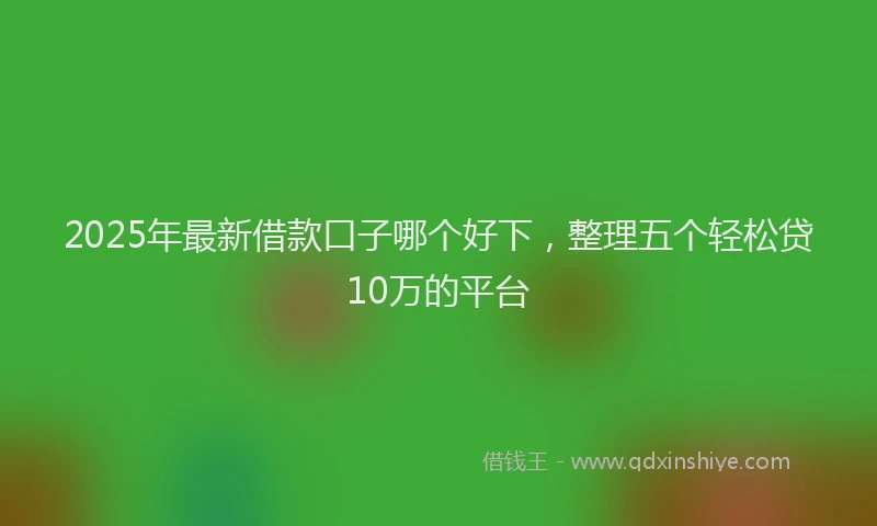 2025年最新借款口子哪个好下，整理五个轻松贷10万的平台