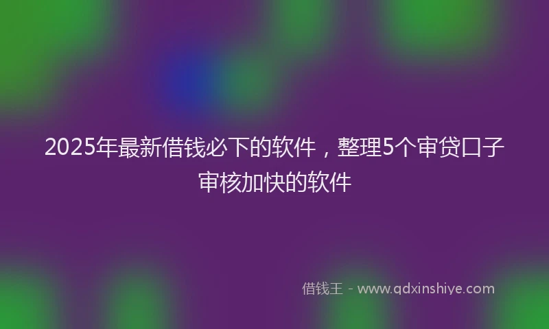 2025年最新借钱必下的软件，整理5个审贷口子审核加快的软件