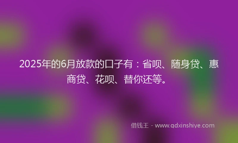 2025年的6月放款的口子有：省呗、随身贷、惠商贷、花呗、替你还等。