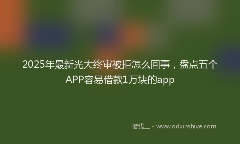 2025年最新光大终审被拒怎么回事，盘点五个APP容易借款1万块的app
