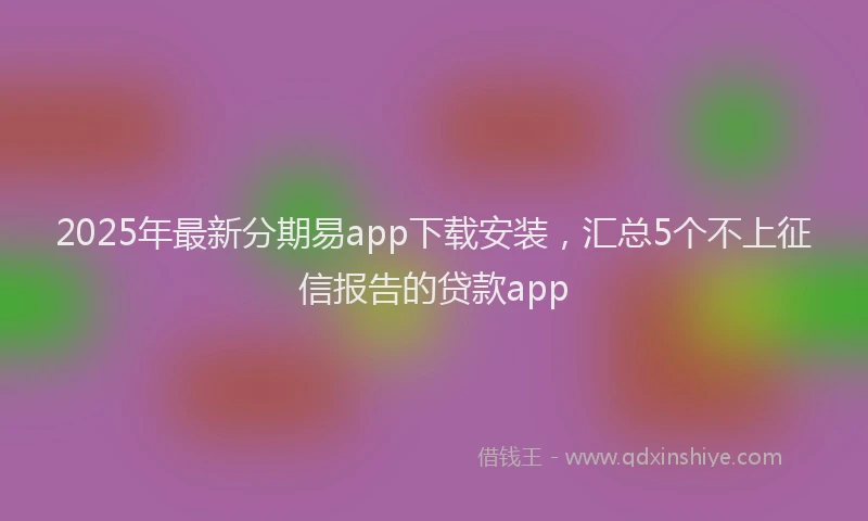 2025年最新分期易app下载安装，汇总5个不上征信报告的贷款app