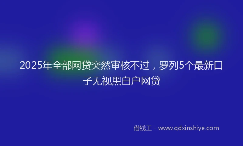 2025年全部网贷突然审核不过，罗列5个最新口子无视黑白户网贷