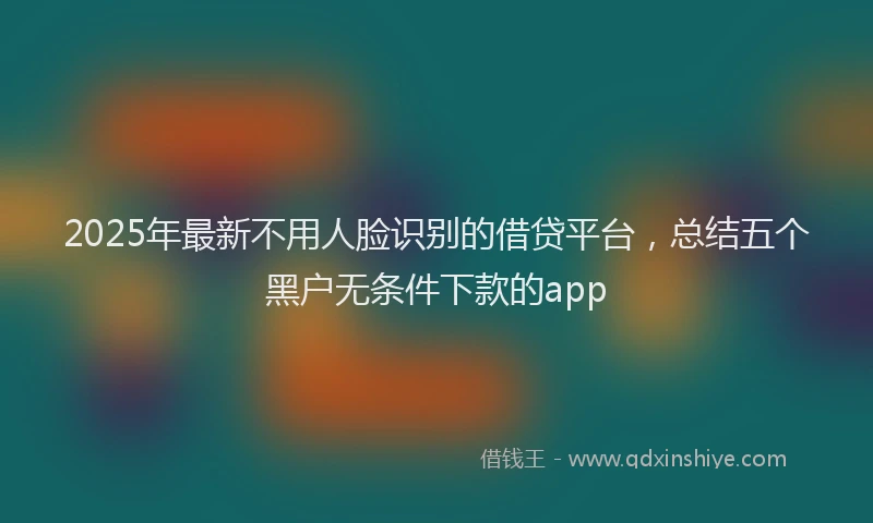 2025年最新不用人脸识别的借贷平台，总结五个黑户无条件下款的app