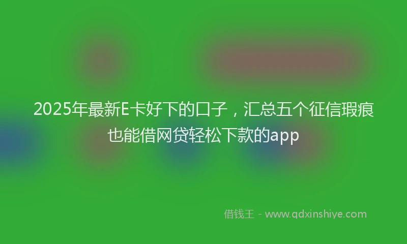2025年最新E卡好下的口子，汇总五个征信瑕疵也能借网贷轻松下款的app