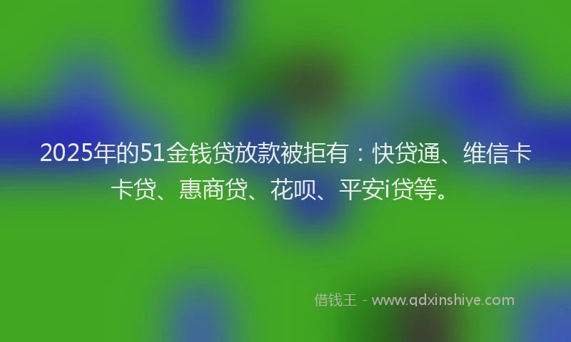 2025年的51金钱贷放款被拒有：快贷通、维信卡卡贷、惠商贷、花呗、平安i贷等。
