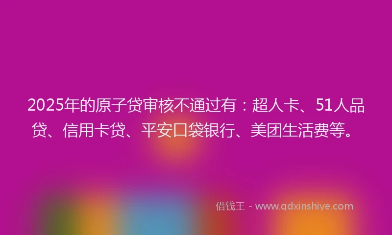 2025年的原子贷审核不通过有：超人卡、51人品贷、信用卡贷、平安口袋银行、美团生活费等。