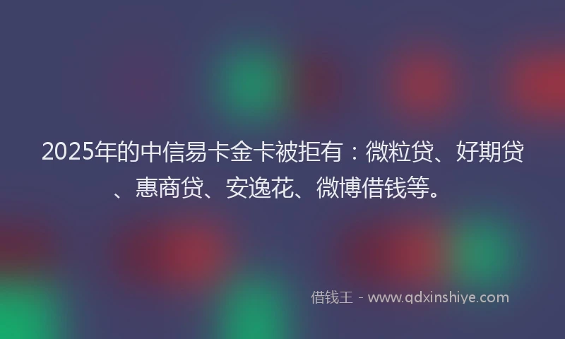 2025年的中信易卡金卡被拒有：微粒贷、好期贷、惠商贷、安逸花、微博借钱等。