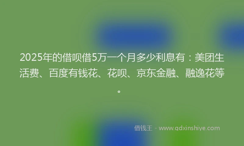 2025年的借呗借5万一个月多少利息有：美团生活费、百度有钱花、花呗、京东金融、融逸花等。