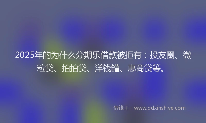2025年的为什么分期乐借款被拒有：投友圈、微粒贷、拍拍贷、洋钱罐、惠商贷等。