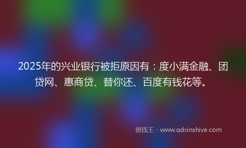 2025年的兴业银行被拒原因有：度小满金融、团贷网、惠商贷、替你还、百度有钱花等。