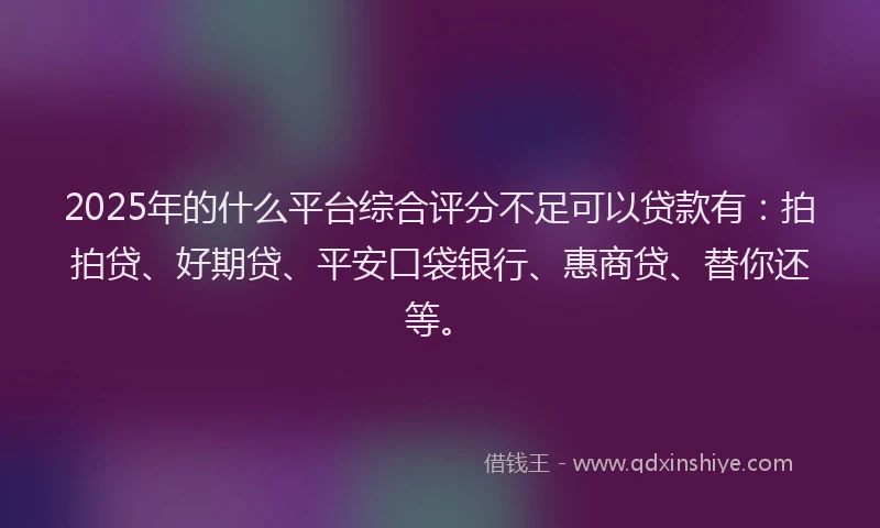 2025年的什么平台综合评分不足可以贷款有：拍拍贷、好期贷、平安口袋银行、惠商贷、替你还等。