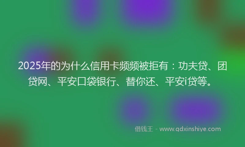 2025年的为什么信用卡频频被拒有：功夫贷、团贷网、平安口袋银行、替你还、平安i贷等。