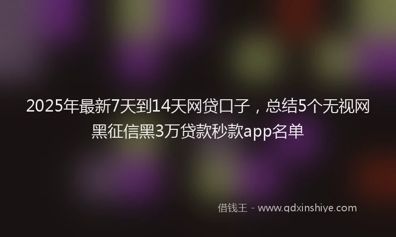 2025年最新7天到14天网贷口子，总结5个无视网黑征信黑3万贷款秒款app名单