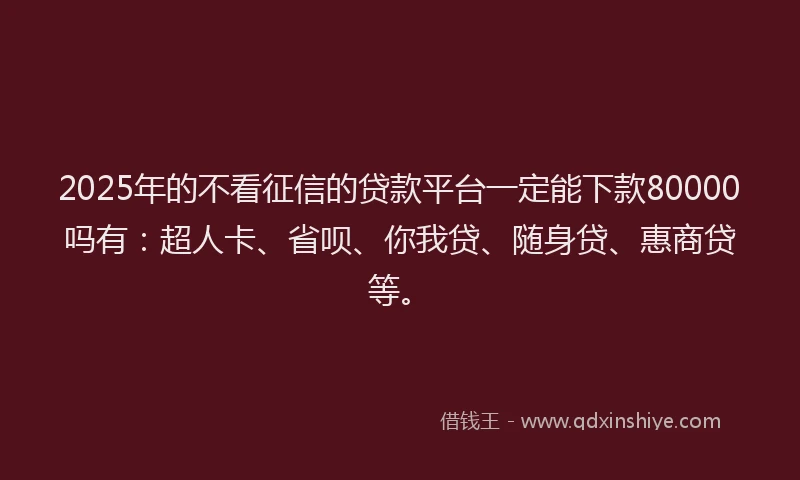 2025年的不看征信的贷款平台一定能下款80000吗有：超人卡、省呗、你我贷、随身贷、惠商贷等。