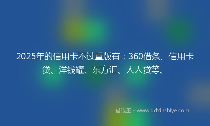 2025年的信用卡不过重版有：360借条、信用卡贷、洋钱罐、东方汇、人人贷等。