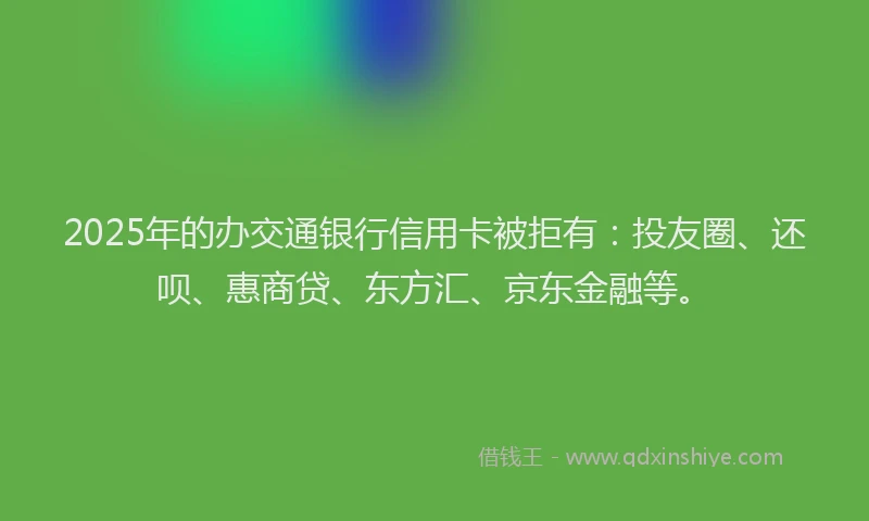 2025年的办交通银行信用卡被拒有：投友圈、还呗、惠商贷、东方汇、京东金融等。