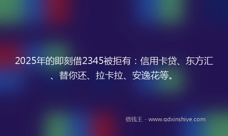 2025年的即刻借2345被拒有：信用卡贷、东方汇、替你还、拉卡拉、安逸花等。